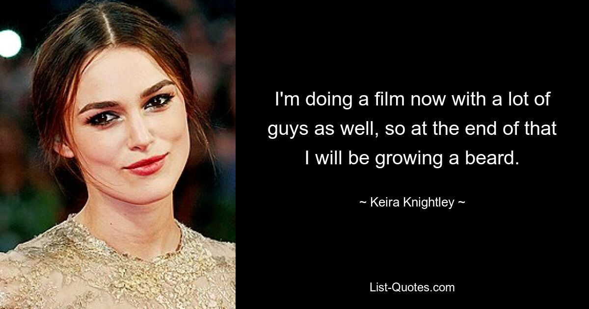 I'm doing a film now with a lot of guys as well, so at the end of that I will be growing a beard. — © Keira Knightley