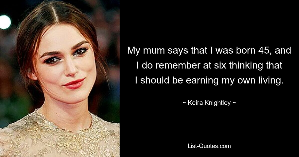 Meine Mutter sagt, dass ich mit 45 geboren wurde, und ich erinnere mich, dass ich mit sechs Jahren dachte, ich sollte meinen Lebensunterhalt selbst verdienen. — © Keira Knightley 