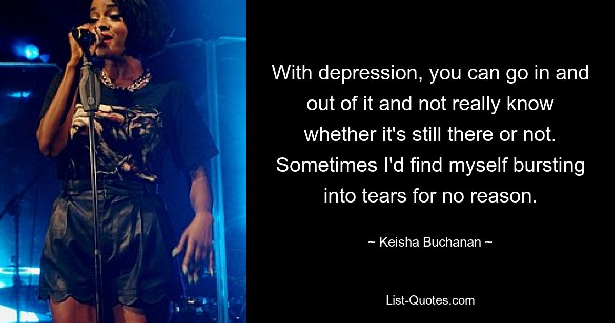 With depression, you can go in and out of it and not really know whether it's still there or not. Sometimes I'd find myself bursting into tears for no reason. — © Keisha Buchanan