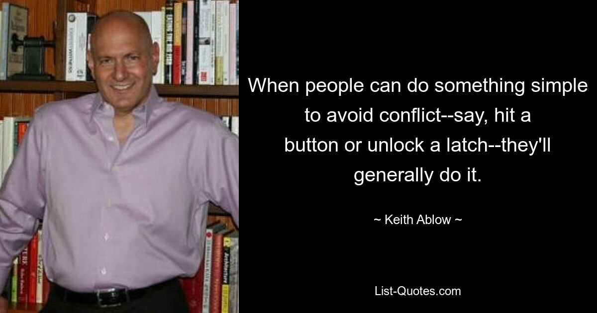 When people can do something simple to avoid conflict--say, hit a button or unlock a latch--they'll generally do it. — © Keith Ablow