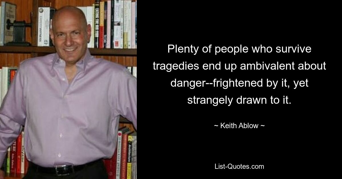 Plenty of people who survive tragedies end up ambivalent about danger--frightened by it, yet strangely drawn to it. — © Keith Ablow