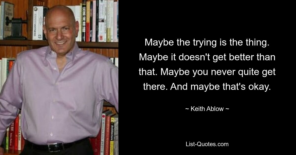 Maybe the trying is the thing. Maybe it doesn't get better than that. Maybe you never quite get there. And maybe that's okay. — © Keith Ablow