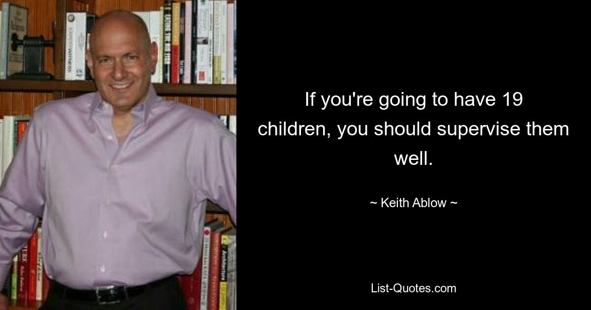 If you're going to have 19 children, you should supervise them well. — © Keith Ablow