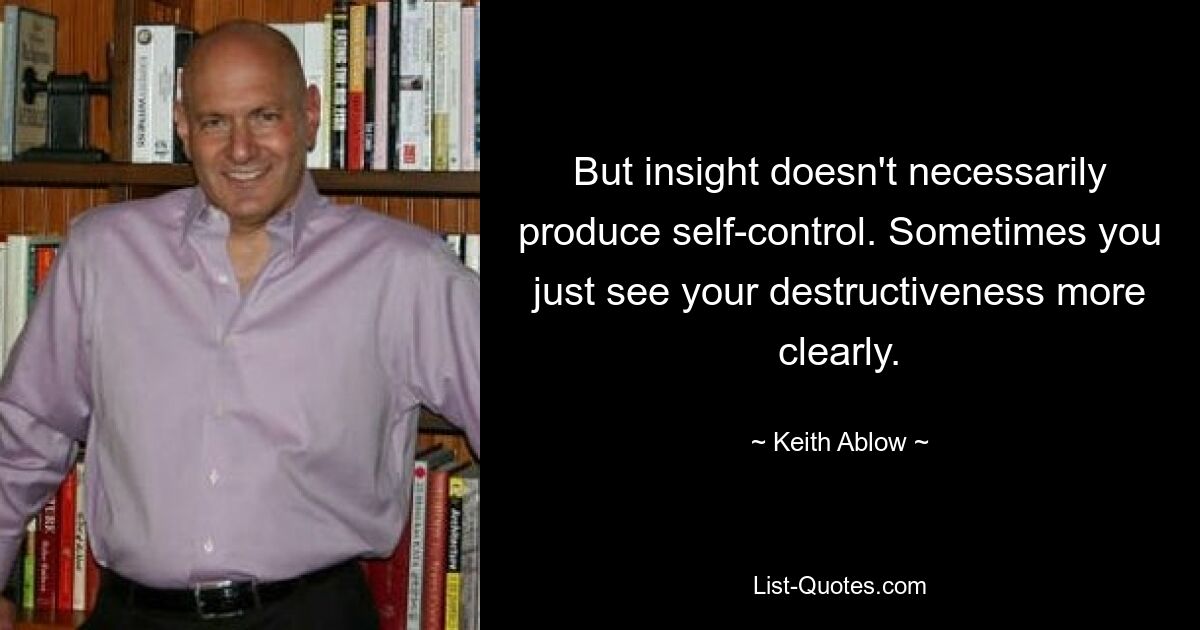 But insight doesn't necessarily produce self-control. Sometimes you just see your destructiveness more clearly. — © Keith Ablow