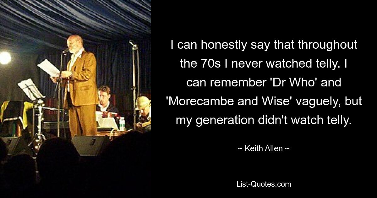 I can honestly say that throughout the 70s I never watched telly. I can remember 'Dr Who' and 'Morecambe and Wise' vaguely, but my generation didn't watch telly. — © Keith Allen