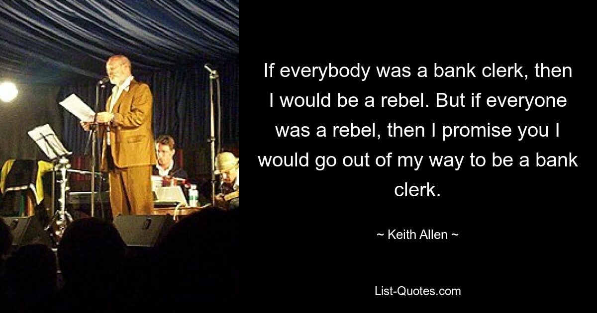 If everybody was a bank clerk, then I would be a rebel. But if everyone was a rebel, then I promise you I would go out of my way to be a bank clerk. — © Keith Allen