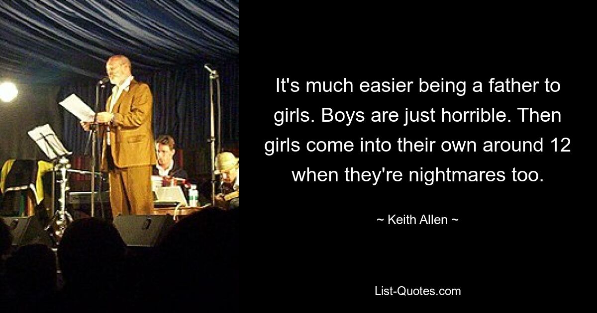 It's much easier being a father to girls. Boys are just horrible. Then girls come into their own around 12 when they're nightmares too. — © Keith Allen