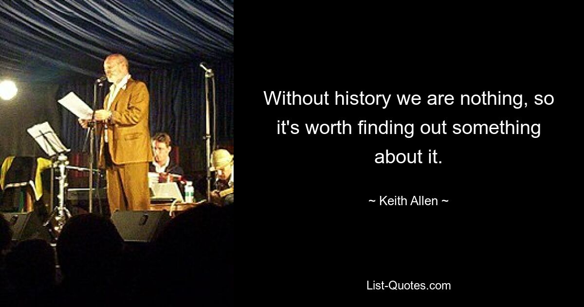 Without history we are nothing, so it's worth finding out something about it. — © Keith Allen