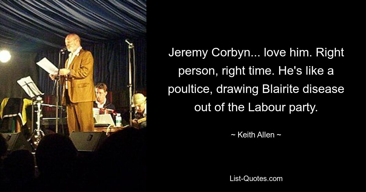 Jeremy Corbyn... love him. Right person, right time. He's like a poultice, drawing Blairite disease out of the Labour party. — © Keith Allen