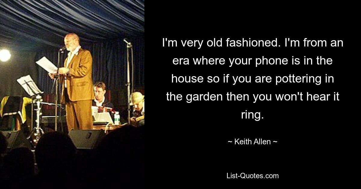 I'm very old fashioned. I'm from an era where your phone is in the house so if you are pottering in the garden then you won't hear it ring. — © Keith Allen