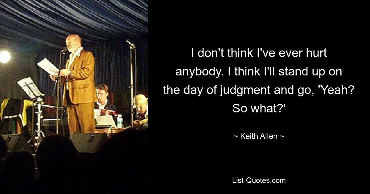 I don't think I've ever hurt anybody. I think I'll stand up on the day of judgment and go, 'Yeah? So what?' — © Keith Allen