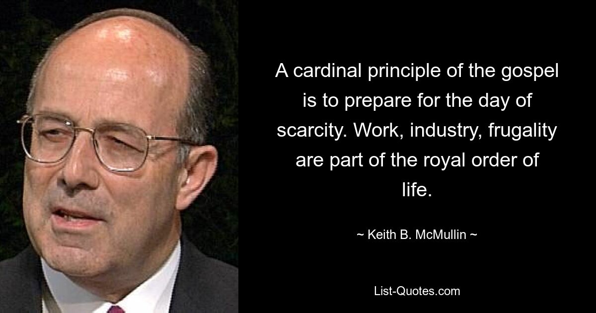 A cardinal principle of the gospel is to prepare for the day of scarcity. Work, industry, frugality are part of the royal order of life. — © Keith B. McMullin