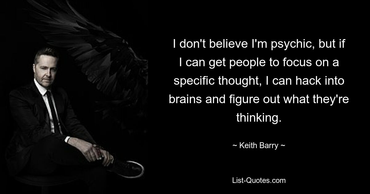 I don't believe I'm psychic, but if I can get people to focus on a specific thought, I can hack into brains and figure out what they're thinking. — © Keith Barry