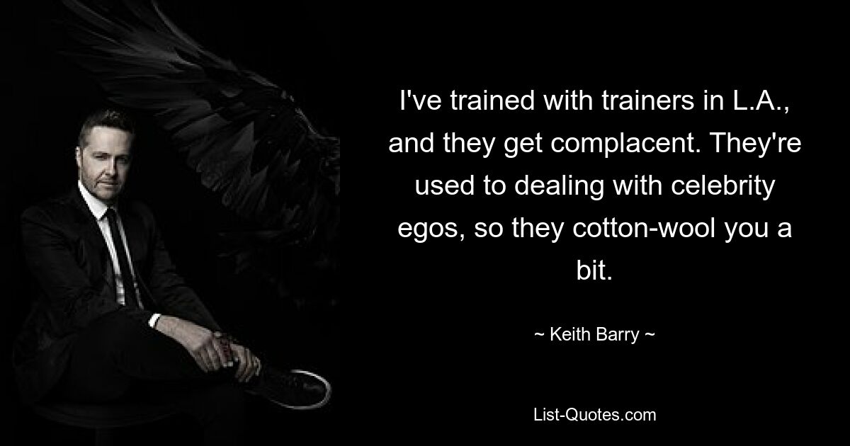 I've trained with trainers in L.A., and they get complacent. They're used to dealing with celebrity egos, so they cotton-wool you a bit. — © Keith Barry