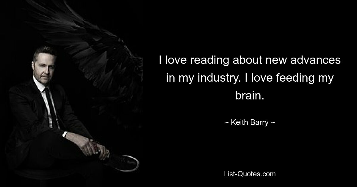 I love reading about new advances in my industry. I love feeding my brain. — © Keith Barry