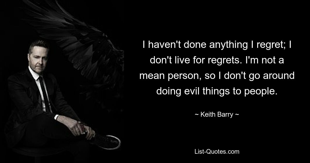 I haven't done anything I regret; I don't live for regrets. I'm not a mean person, so I don't go around doing evil things to people. — © Keith Barry