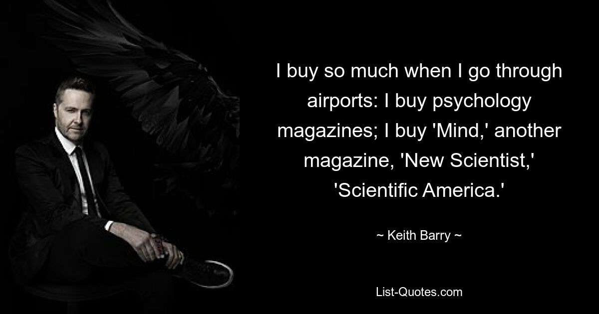 I buy so much when I go through airports: I buy psychology magazines; I buy 'Mind,' another magazine, 'New Scientist,' 'Scientific America.' — © Keith Barry