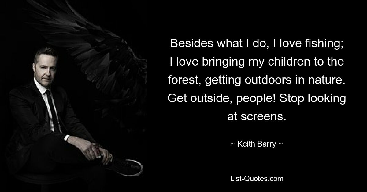 Besides what I do, I love fishing; I love bringing my children to the forest, getting outdoors in nature. Get outside, people! Stop looking at screens. — © Keith Barry