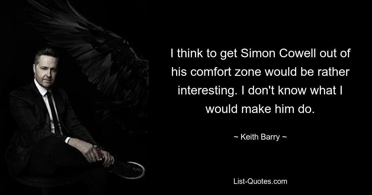 I think to get Simon Cowell out of his comfort zone would be rather interesting. I don't know what I would make him do. — © Keith Barry