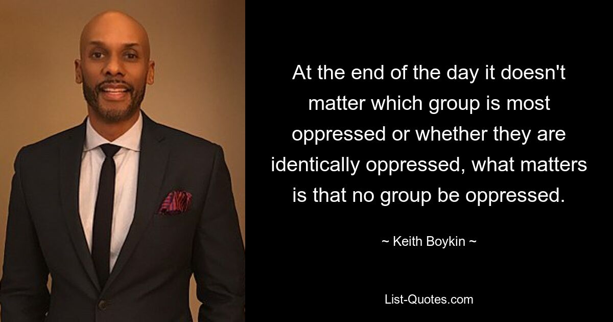 At the end of the day it doesn't matter which group is most oppressed or whether they are identically oppressed, what matters is that no group be oppressed. — © Keith Boykin