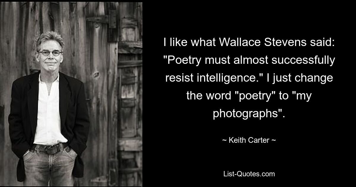 I like what Wallace Stevens said: "Poetry must almost successfully resist intelligence." I just change the word "poetry" to "my photographs". — © Keith Carter