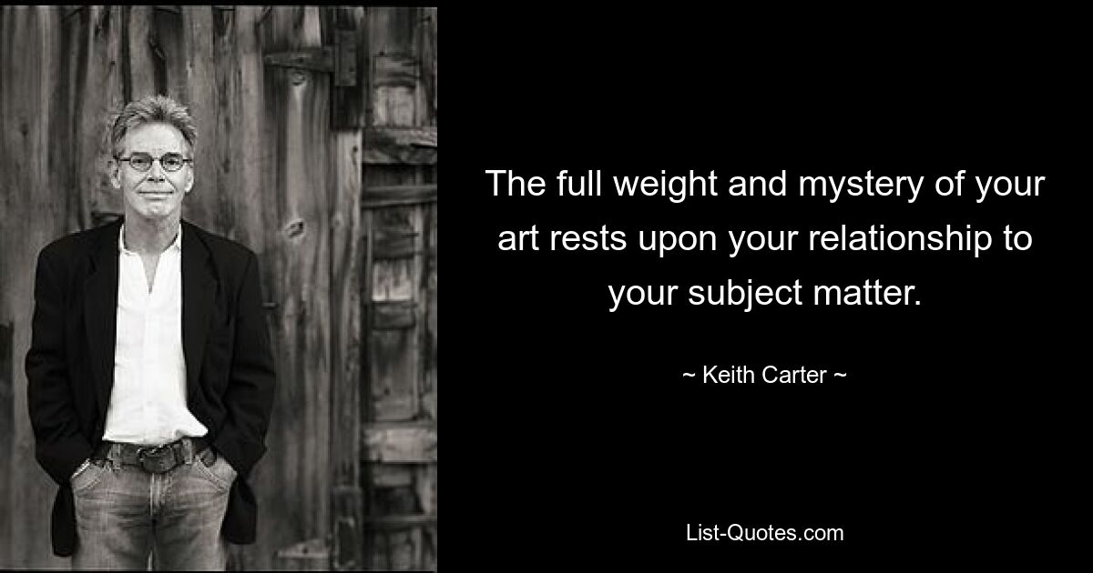 The full weight and mystery of your art rests upon your relationship to your subject matter. — © Keith Carter