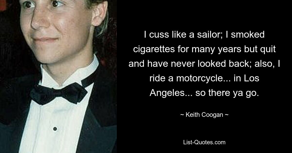 I cuss like a sailor; I smoked cigarettes for many years but quit and have never looked back; also, I ride a motorcycle... in Los Angeles... so there ya go. — © Keith Coogan