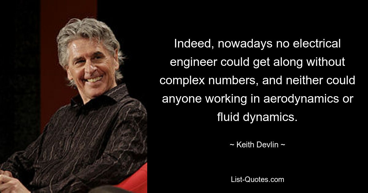 Indeed, nowadays no electrical engineer could get along without complex numbers, and neither could anyone working in aerodynamics or fluid dynamics. — © Keith Devlin