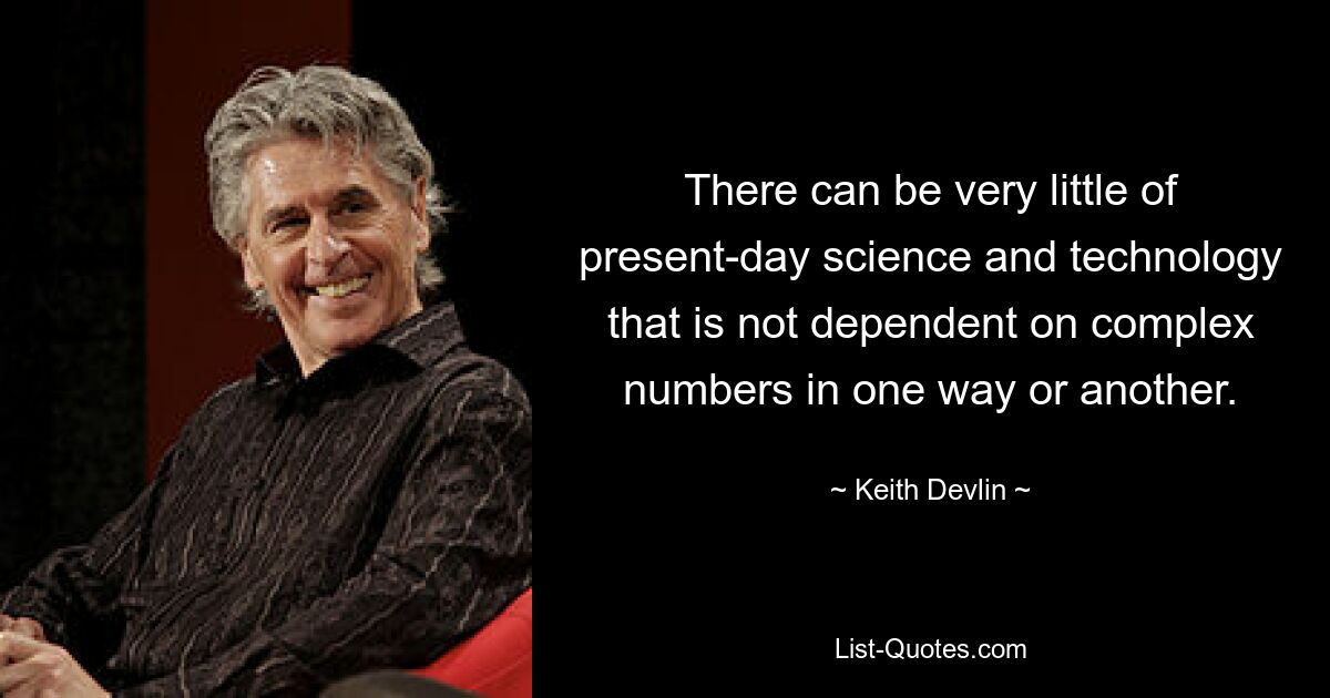 There can be very little of present-day science and technology that is not dependent on complex numbers in one way or another. — © Keith Devlin