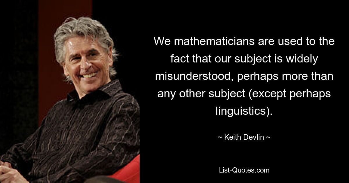 We mathematicians are used to the fact that our subject is widely misunderstood, perhaps more than any other subject (except perhaps linguistics). — © Keith Devlin