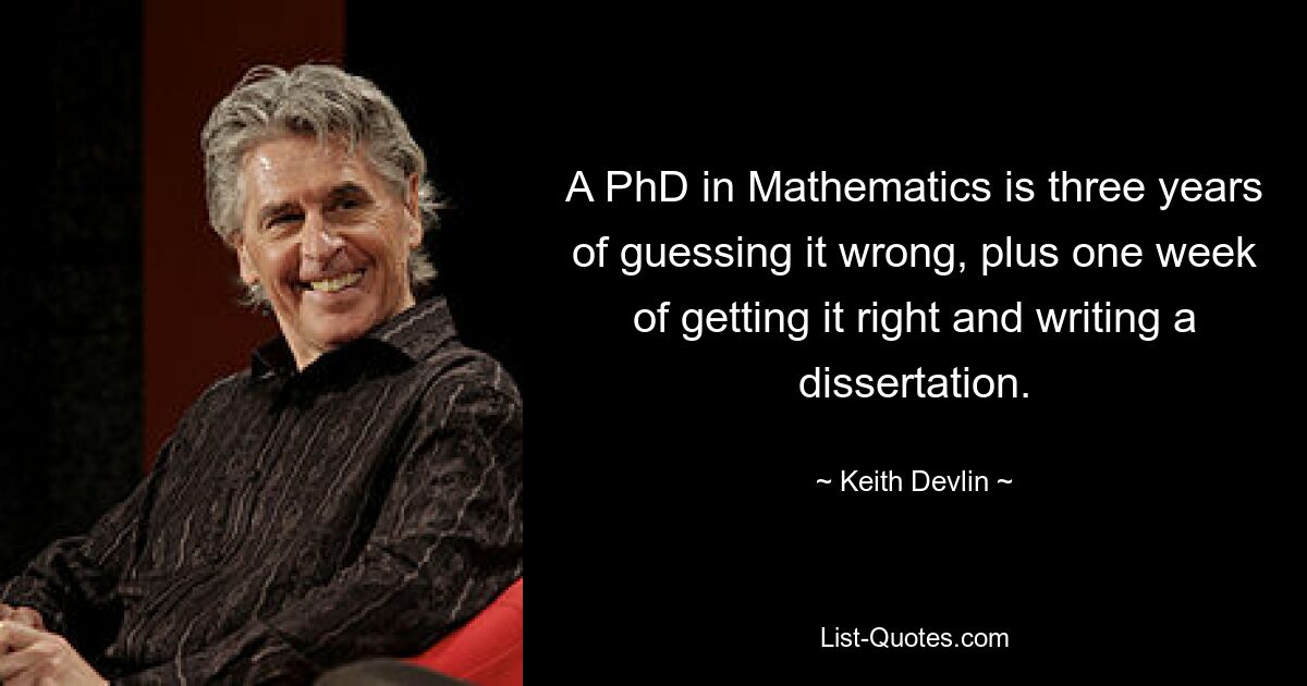 A PhD in Mathematics is three years of guessing it wrong, plus one week of getting it right and writing a dissertation. — © Keith Devlin