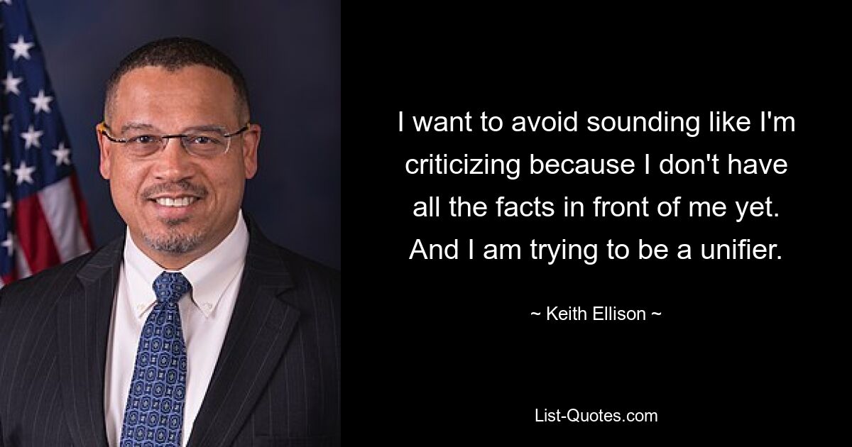 I want to avoid sounding like I'm criticizing because I don't have all the facts in front of me yet. And I am trying to be a unifier. — © Keith Ellison