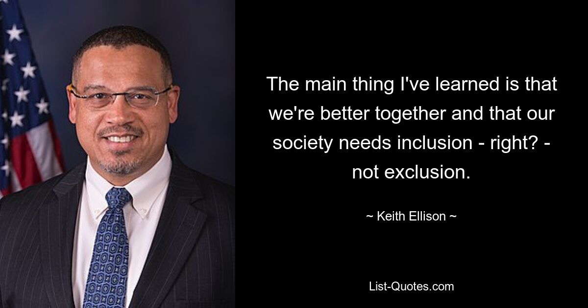 The main thing I've learned is that we're better together and that our society needs inclusion - right? - not exclusion. — © Keith Ellison