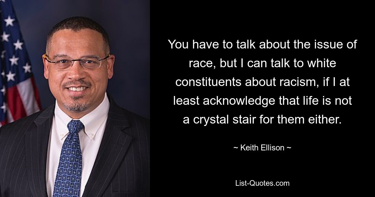 You have to talk about the issue of race, but I can talk to white constituents about racism, if I at least acknowledge that life is not a crystal stair for them either. — © Keith Ellison