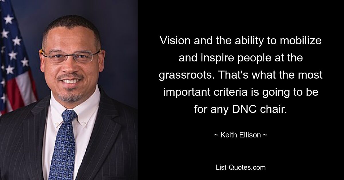 Vision and the ability to mobilize and inspire people at the grassroots. That's what the most important criteria is going to be for any DNC chair. — © Keith Ellison