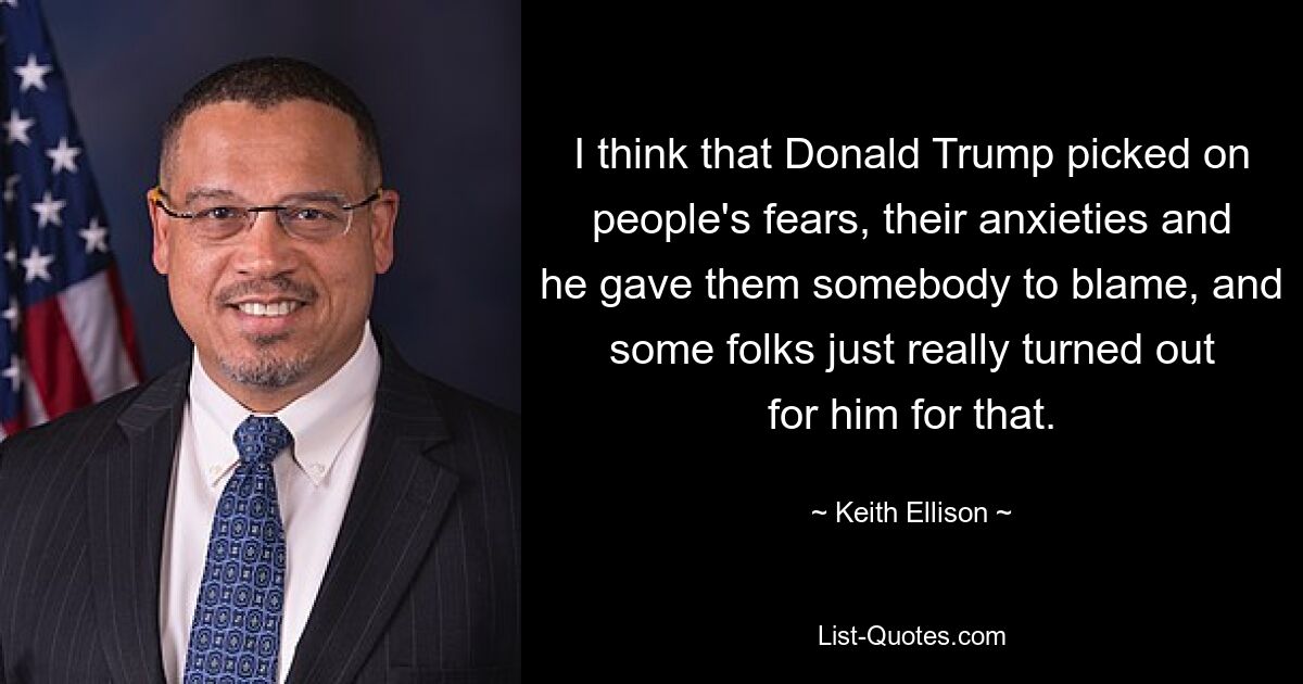 I think that Donald Trump picked on people's fears, their anxieties and he gave them somebody to blame, and some folks just really turned out for him for that. — © Keith Ellison