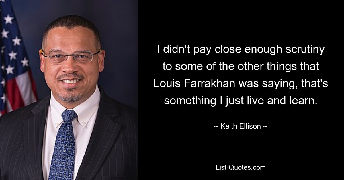 I didn't pay close enough scrutiny to some of the other things that Louis Farrakhan was saying, that's something I just live and learn. — © Keith Ellison