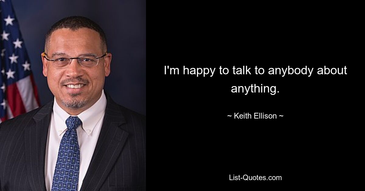 I'm happy to talk to anybody about anything. — © Keith Ellison