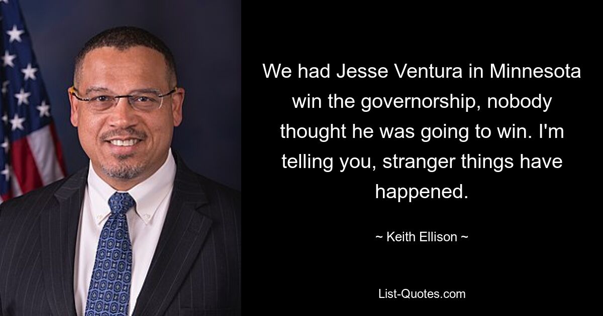 We had Jesse Ventura in Minnesota win the governorship, nobody thought he was going to win. I'm telling you, stranger things have happened. — © Keith Ellison