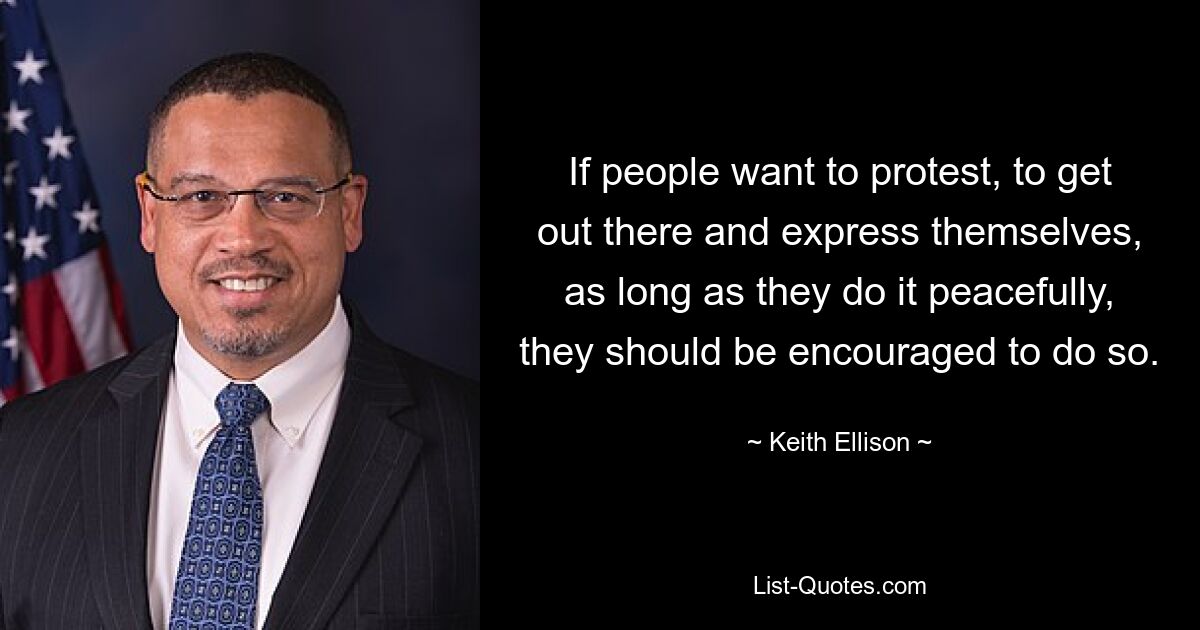 If people want to protest, to get out there and express themselves, as long as they do it peacefully, they should be encouraged to do so. — © Keith Ellison