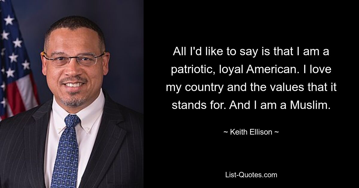 All I'd like to say is that I am a patriotic, loyal American. I love my country and the values that it stands for. And I am a Muslim. — © Keith Ellison