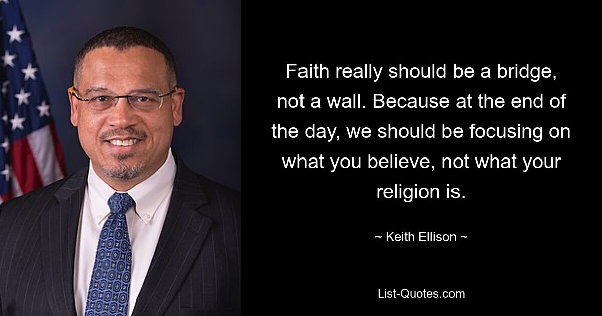 Faith really should be a bridge, not a wall. Because at the end of the day, we should be focusing on what you believe, not what your religion is. — © Keith Ellison