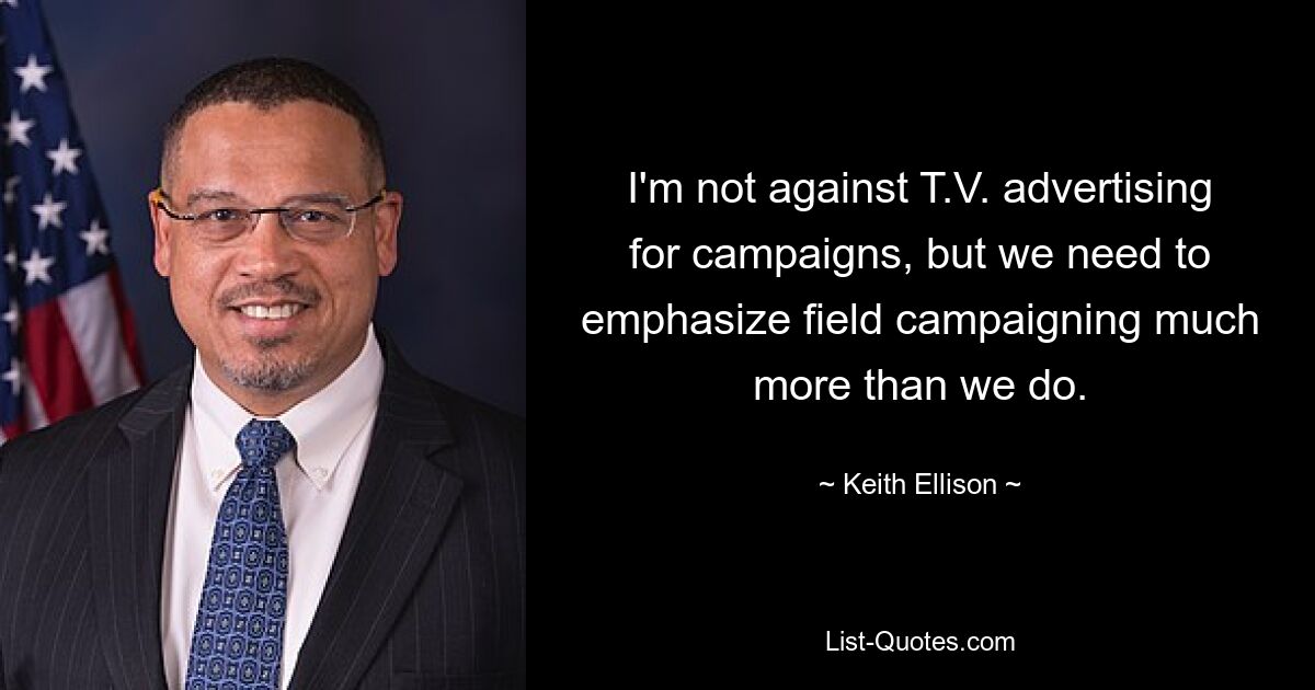 I'm not against T.V. advertising for campaigns, but we need to emphasize field campaigning much more than we do. — © Keith Ellison