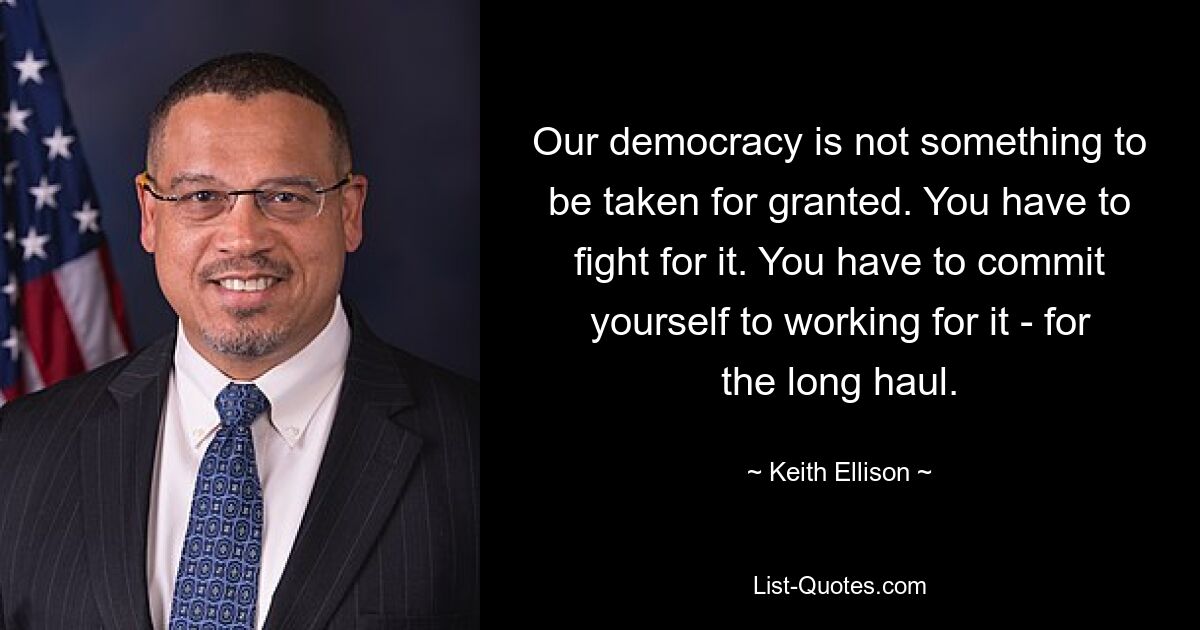 Our democracy is not something to be taken for granted. You have to fight for it. You have to commit yourself to working for it - for the long haul. — © Keith Ellison