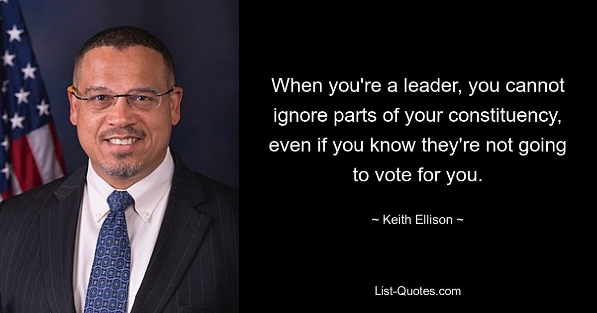 When you're a leader, you cannot ignore parts of your constituency, even if you know they're not going to vote for you. — © Keith Ellison