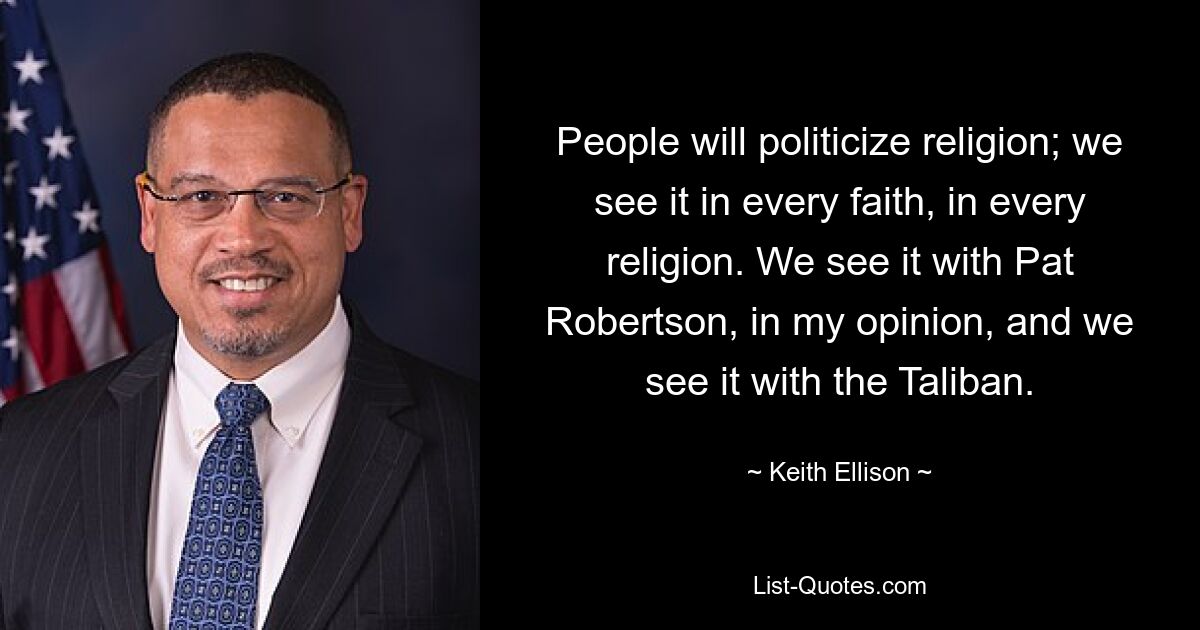 People will politicize religion; we see it in every faith, in every religion. We see it with Pat Robertson, in my opinion, and we see it with the Taliban. — © Keith Ellison