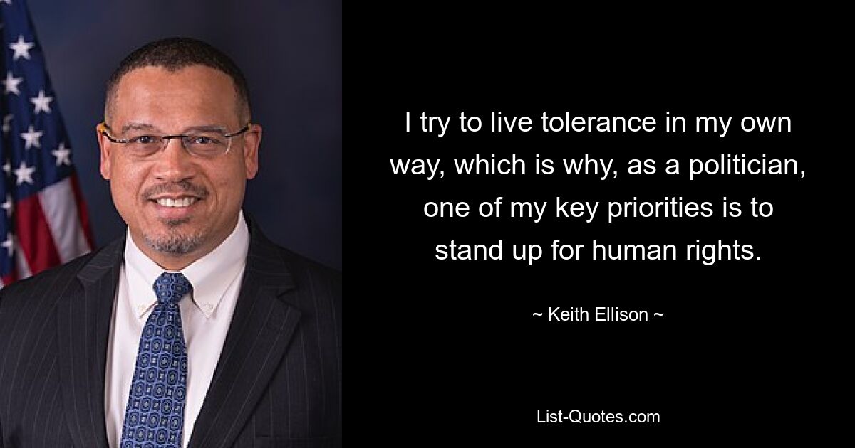 I try to live tolerance in my own way, which is why, as a politician, one of my key priorities is to stand up for human rights. — © Keith Ellison