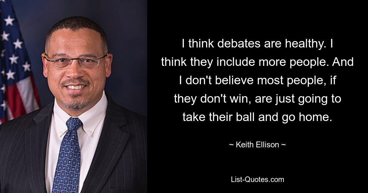 I think debates are healthy. I think they include more people. And I don't believe most people, if they don't win, are just going to take their ball and go home. — © Keith Ellison