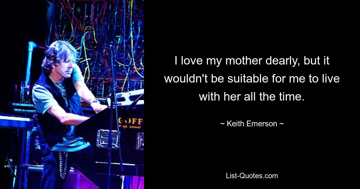 I love my mother dearly, but it wouldn't be suitable for me to live with her all the time. — © Keith Emerson