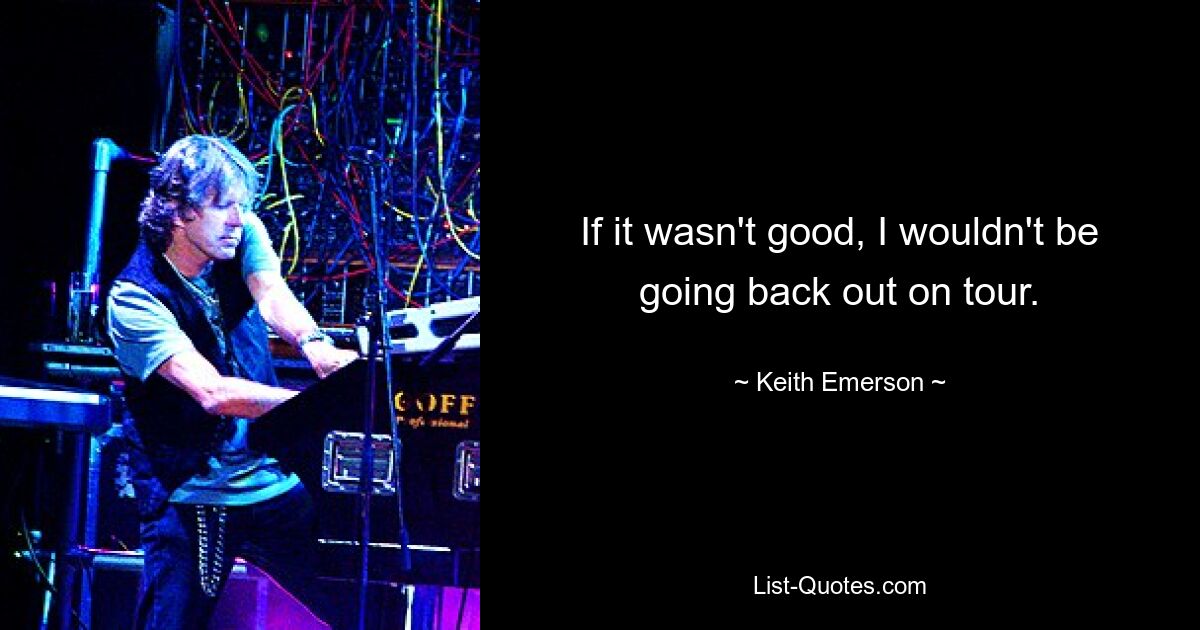 If it wasn't good, I wouldn't be going back out on tour. — © Keith Emerson